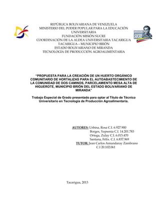 REPÚBLICA BOLIVARIANA DE VENEZUELA 
MINISTERIO DEL PODER POPULAR PARA LA EDUCACIÓN 
UNIVERSITARIA 
FUNDACIÓN MISIÓN SUCRE 
COORDINACIÓN DE LA ALDEA UNIVERSITARIA TACARIGUA 
TACARIGUA – MUNICIPIO BRIÓN 
ESTADO BOLIVARIANO DE MIRANDA 
TECNOLOGÍA DE PRODUCCIÓN AGROALIMENTARIA 
“PROPUESTA PARA LA CREACIÓN DE UN HUERTO ORGÁNICO 
COMUNITARIO DE HORTALIZAS PARA EL AUTOABASTECIMIENTO DE 
LA COMUNIDAD DE DOS CAMINOS, PARCELAMIENTO MESA ALTA DE 
HIGUEROTE, MUNICIPIO BRIÓN DEL ESTADO BOLIVARIANO DE 
MIRANDA” 
Trabajo Especial de Grado presentado para optar al Título de Técnico 
Universitario en Tecnología de Producción Agroalimentaria. 
AUTORES: Urbina, Rosa C.I. 6.927.900 
Borges, Yepsenia C.I. 14.201.783 
Ortega, Zulay C.I. 6.015.470 
Santana, Félix. C.I. 6.837.969 
TUTOR: Jean Carlos Amundaray Zambrano 
C.I 20.102.061 
Tacarigua, 2013 
 