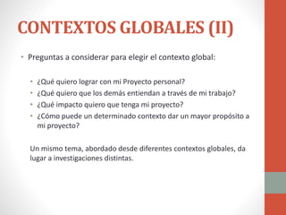 CONTEXTOS GLOBALES (II)
• Preguntas a considerar para elegir el contexto global:
• ¿Qué quiero lograr con mi Proyecto personal?
• ¿Qué quiero que los demás entiendan a través de mi trabajo?
• ¿Qué impacto quiero que tenga mi proyecto?
• ¿Cómo puede un determinado contexto dar un mayor propósito a
mi proyecto?
Un mismo tema, abordado desde diferentes contextos globales, da
lugar a investigaciones distintas.
 