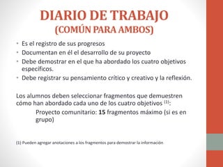 DIARIO DE TRABAJO
(COMÚNPARAAMBOS)
• Es el registro de sus progresos
• Documentan en él el desarrollo de su proyecto
• Debe demostrar en el que ha abordado los cuatro objetivos
específicos.
• Debe registrar su pensamiento crítico y creativo y la reflexión.
Los alumnos deben seleccionar fragmentos que demuestren
cómo han abordado cada uno de los cuatro objetivos (1):
Proyecto comunitario: 15 fragmentos máximo (si es en
grupo)
(1) Pueden agregar anotaciones a los fragmentos para demostrar la información
 