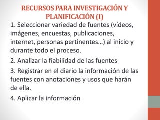 RECURSOSPARAINVESTIGACIÓNY
PLANIFICACIÓN(I)
1. Seleccionar variedad de fuentes (vídeos,
imágenes, encuestas, publicaciones,
internet, personas pertinentes…) al inicio y
durante todo el proceso.
2. Analizar la fiabilidad de las fuentes
3. Registrar en el diario la información de las
fuentes con anotaciones y usos que harán
de ella.
4. Aplicar la información
 