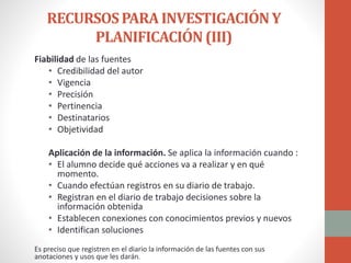 RECURSOSPARAINVESTIGACIÓNY
PLANIFICACIÓN(III)
Fiabilidad de las fuentes
• Credibilidad del autor
• Vigencia
• Precisión
• Pertinencia
• Destinatarios
• Objetividad
Aplicación de la información. Se aplica la información cuando :
• El alumno decide qué acciones va a realizar y en qué
momento.
• Cuando efectúan registros en su diario de trabajo.
• Registran en el diario de trabajo decisiones sobre la
información obtenida
• Establecen conexiones con conocimientos previos y nuevos
• Identifican soluciones
Es preciso que registren en el diario la información de las fuentes con sus
anotaciones y usos que les darán.
 