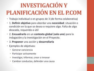 INVESTIGACIÓN Y
PLANIFICACIÓN EN EL P.COM
• Trabajo individual o en grupos de 3 (de forma colaborativa)
• 1. Definir objetivo para abordar una necesidad: situación o
condición en la que se desea o requiere algo. Falta de algo
deseado, requerido o útil
• 2. Encuadrarlo en un contexto global (solo uno) para la
indagación y la investigación en el Proyecto.
• 3. Proponer una acción y desarrollarla
• Ejemplos de objetivos:
• Generar conciencia
• Participar activamente
• Investigar, informar, crear o innovar
• Cambiar conductas, defender una causa
 