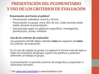 PRESENTACIÓNDELP.COMUNITARIO
Y USODE LOSCRITERIOSDE EVALUACIÓN
• Presentación oral frente al público1
• Presentación individual: entre 6 y 10 min.
• Presentación en grupo: entre 10 y 14 min. Cada miembro debe
hablar durante la presentación.
• Estructurado según los objetivos específicos: Investigación,
planificación, acción, reflexión
Uso de los criterios de evaluación
Los proyectos del PAI deben abordar todos los aspectos de todos
los criterios de evaluación.
En el caso de trabajo en grupo, se asignará el mismo nivel de logro a
todos los miembros del grupo, sujeto a las políticas y prácticas
referentes al trabajo en grupo.
La presentación no permite sesiones de preguntas y respuestas ni
entrevistas formales.
1 Ver www.ted.com/tedx o www.tedxteen.com
 
