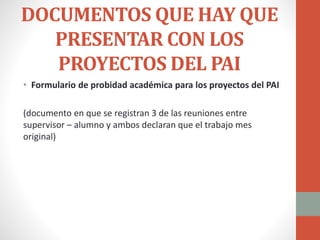 DOCUMENTOS QUE HAY QUE
PRESENTAR CON LOS
PROYECTOS DEL PAI
• Formulario de probidad académica para los proyectos del PAI
(documento en que se registran 3 de las reuniones entre
supervisor – alumno y ambos declaran que el trabajo mes
original)
 