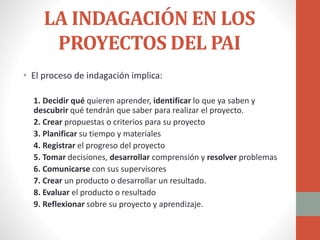 LA INDAGACIÓN EN LOS
PROYECTOS DEL PAI
• El proceso de indagación implica:
1. Decidir qué quieren aprender, identificar lo que ya saben y
descubrir qué tendrán que saber para realizar el proyecto.
2. Crear propuestas o criterios para su proyecto
3. Planificar su tiempo y materiales
4. Registrar el progreso del proyecto
5. Tomar decisiones, desarrollar comprensión y resolver problemas
6. Comunicarse con sus supervisores
7. Crear un producto o desarrollar un resultado.
8. Evaluar el producto o resultado
9. Reflexionar sobre su proyecto y aprendizaje.
 