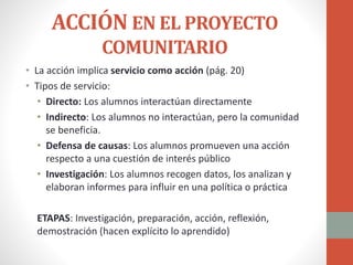 ACCIÓN EN EL PROYECTO
COMUNITARIO
• La acción implica servicio como acción (pág. 20)
• Tipos de servicio:
• Directo: Los alumnos interactúan directamente
• Indirecto: Los alumnos no interactúan, pero la comunidad
se beneficia.
• Defensa de causas: Los alumnos promueven una acción
respecto a una cuestión de interés público
• Investigación: Los alumnos recogen datos, los analizan y
elaboran informes para influir en una política o práctica
ETAPAS: Investigación, preparación, acción, reflexión,
demostración (hacen explícito lo aprendido)
 