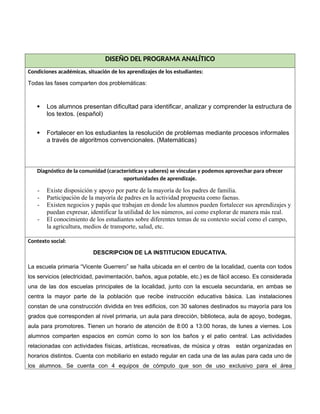 DISEÑO DEL PROGRAMA ANALÍTICO
Condiciones académicas, situación de los aprendizajes de los estudiantes:
Todas las fases comparten dos problemáticas:
 Los alumnos presentan dificultad para identificar, analizar y comprender la estructura de
los textos. (español)
 Fortalecer en los estudiantes la resolución de problemas mediante procesos informales
a través de algoritmos convencionales. (Matemáticas)
Diagnóstico de la comunidad (características y saberes) se vinculan y podemos aprovechar para ofrecer
oportunidades de aprendizaje.
- Existe disposición y apoyo por parte de la mayoría de los padres de familia.
- Participación de la mayoría de padres en la actividad propuesta como faenas.
- Existen negocios y papás que trabajan en donde los alumnos pueden fortalecer sus aprendizajes y
puedan expresar, identificar la utilidad de los números, así como explorar de manera más real.
- El conocimiento de los estudiantes sobre diferentes temas de su contexto social como el campo,
la agricultura, medios de transporte, salud, etc.
Contexto social:
DESCRIPCION DE LA INSTITUCION EDUCATIVA.
La escuela primaria “Vicente Guerrero” se halla ubicada en el centro de la localidad, cuenta con todos
los servicios (electricidad, pavimentación, baños, agua potable, etc.) es de fácil acceso. Es considerada
una de las dos escuelas principales de la localidad, junto con la escuela secundaria, en ambas se
centra la mayor parte de la población que recibe instrucción educativa básica. Las instalaciones
constan de una construcción dividida en tres edificios, con 30 salones destinados su mayoría para los
grados que corresponden al nivel primaria, un aula para dirección, biblioteca, aula de apoyo, bodegas,
aula para promotores. Tienen un horario de atención de 8:00 a 13:00 horas, de lunes a viernes. Los
alumnos comparten espacios en común como lo son los baños y el patio central. Las actividades
relacionadas con actividades físicas, artísticas, recreativas, de música y otras están organizadas en
horarios distintos. Cuenta con mobiliario en estado regular en cada una de las aulas para cada uno de
los alumnos. Se cuenta con 4 equipos de cómputo que son de uso exclusivo para el área
 