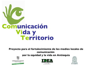 Com unicación Vi da y Te rritorio Proyecto para el fortalecimiento de los medios locales de comunicación  por la equidad y la vida en Antioquia 