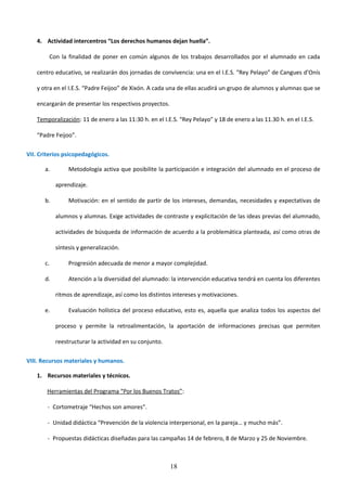 4. Actividad intercentros “Los derechos humanos dejan huella”.

        Con la finalidad de poner en común algunos de los trabajos desarrollados por el alumnado en cada

    centro educativo, se realizarán dos jornadas de convivencia: una en el I.E.S. “Rey Pelayo” de Cangues d’Onís

    y otra en el I.E.S. “Padre Feijoo” de Xixón. A cada una de ellas acudirá un grupo de alumnos y alumnas que se

    encargarán de presentar los respectivos proyectos.

    Temporalización: 11 de enero a las 11:30 h. en el I.E.S. “Rey Pelayo” y 18 de enero a las 11.30 h. en el I.E.S.

    “Padre Feijoo”.

VII. Criterios psicopedagógicos.

       a.        Metodología activa que posibilite la participación e integración del alumnado en el proceso de

            aprendizaje.

       b.        Motivación: en el sentido de partir de los intereses, demandas, necesidades y expectativas de

            alumnos y alumnas. Exige actividades de contraste y explicitación de las ideas previas del alumnado,

            actividades de búsqueda de información de acuerdo a la problemática planteada, así como otras de

            síntesis y generalización.

       c.        Progresión adecuada de menor a mayor complejidad.

       d.        Atención a la diversidad del alumnado: la intervención educativa tendrá en cuenta los diferentes

            ritmos de aprendizaje, así como los distintos intereses y motivaciones.

       e.        Evaluación holística del proceso educativo, esto es, aquella que analiza todos los aspectos del

            proceso y permite la retroalimentación, la aportación de informaciones precisas que permiten

            reestructurar la actividad en su conjunto.

VIII. Recursos materiales y humanos.

    1. Recursos materiales y técnicos.

        Herramientas del Programa “Por los Buenos Tratos”:

        - Cortometraje “Hechos son amores”.

        - Unidad didáctica “Prevención de la violencia interpersonal, en la pareja… y mucho más”.

        - Propuestas didácticas diseñadas para las campañas 14 de febrero, 8 de Marzo y 25 de Noviembre.



                                                         18
 