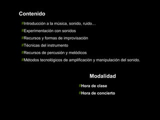 Contenido
#Introducción a la música, sonido, ruido…
#Experimentación con sonidos
#Recursos y formas de improvisación
#Técnicas del instrumento
#Recursos de percusión y melódicos
#Métodos tecnológicos de amplificación y manipulación del sonido.



                                      Modalidad
                               #Hora de clase
                               #Hora de concierto
 