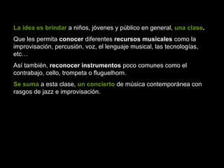 La idea es brindar a niños, jóvenes y público en general, una clase.
Que les permita conocer diferentes recursos musicales como la
improvisación, percusión, voz, el lenguaje musical, las tecnologías,
etc…
Así también, reconocer instrumentos poco comunes como el
contrabajo, cello, trompeta o fluguelhorn.
Se suma a esta clase, un concierto de música contemporánea con
rasgos de jazz e improvisación.
 