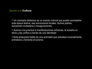 Aporte a la Cultura


 # Un concierto didáctico es un evento cultural que puede acompañar
 toda época festiva, sea aniversarios locales, fechas patrias,
 recreación ciudadana o inauguraciones.
 # Acerca a la juventud a manifestaciones artísticas, le enseña un
 oficio y los unifica a través de una identidad.
 # Esta propuesta habla de una actividad que actualiza musicalmente,
 entretiene y fomenta el turismo.
 