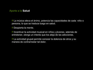 Aporte a la Salud


 # La música eleva el ánimo, potencia las capacidades de cada niño o
 persona, lo que se traduce luego en salud.
 # Despierta la mente.
 # Incentivar la actividad musical en niños y jóvenes, además de
 entretener, otorga un interés que los aleja de las adicciones.
 # La actividad grupal permite conocer la dolencia de otros y su
 manera de contrarrestar tal dolor.
 
