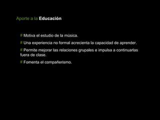 Aporte a la Educación


 # Motiva el estudio de la música.
 # Una experiencia no formal acrecienta la capacidad de aprender.
 # Permite mejorar las relaciones grupales e impulsa a continuarlas
 fuera de clase.
 # Fomenta el compañerismo.
 