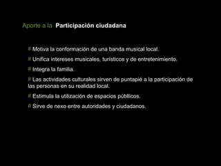 Aporte a la Participación ciudadana


 # Motiva la conformación de una banda musical local.
 # Unifica intereses musicales, turísticos y de entretenimiento.
 # Integra la familia.
 # Las actividades culturales sirven de puntapié a la participación de
 las personas en su realidad local.
 # Estimula la utilización de espacios públlicos.
 # Sirve de nexo entre autoridades y ciudadanos.
 