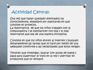Actividad Central:
Una vez que hayan quedado dominados los
conocimientos, empezaré por platicarles en que
consiste mi proyecto.
La importancia de que los niños trabajen con la
computadora y se familiaricen con ella y lo más
importante que sea de una manera formativa.
Consiste en que los niños entren al internet y busquen
semanalmente las tareas que yo haré por medio de una
webquest conforme a las necesidades que estos tengan.
Tendrán que investigar, buscar con ayuda de mamá y
papá para supervisar lo visto en la red y aterrizar en
productos que yo revisaré.
 