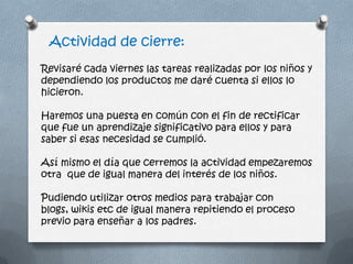 Actividad de cierre:
Revisaré cada viernes las tareas realizadas por los niños y
dependiendo los productos me daré cuenta si ellos lo
hicieron.
Haremos una puesta en común con el fin de rectificar
que fue un aprendizaje significativo para ellos y para
saber si esas necesidad se cumplió.
Así mismo el día que cerremos la actividad empezaremos
otra que de igual manera del interés de los niños.
Pudiendo utilizar otros medios para trabajar con
blogs, wikis etc de igual manera repitiendo el proceso
previo para enseñar a los padres.
 