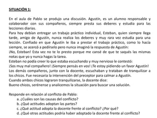 SITUACIÓN 1:

En el aula de Pablo se produjo una discusión. Agustín, es un alumno responsable y
colaborador con sus compañeros, siempre presta sus deberes y estudia para las
lecciones diarias.
Para hoy debían entregar un trabajo práctico individual, Esteban, quien siempre llega
tarde, amigo de Agustín, nunca realiza los deberes y muy rara vez estudia para una
lección. Confiado en que Agustín le iba a prestar el trabajo práctico, como lo hacía
siempre, se acercó a pedírselo pero nunca imaginó la respuesta de Agustín:
¡No, Esteban! Esta vez no te lo presto porque me cansé de que te saqués las mismas
notas que yo y nunca hagas la tarea.
Esteban no podía creer lo que estaba escuchando y muy nervioso le contestó:
¡Sos muy mal compañero! ¡Siempre pensás en vos! ¡Te estoy pidiendo un favor Agustín!
Los demás compañeros, junto con la docente, escuchaban y trataban de tranquilizar a
los chicos. Fue necesaria la intervención del preceptor para calmar a Agustín.
Cuando ambos chicos lograron tranquilizarse, la docente dice:
Bueno chicos, serénense y analicemos la situación para buscar una solución.

Responde en relación al conflicto de Pablo:
    a. ¿Cuáles son las causas del conflicto?
    b. ¿Qué actitudes adoptan las partes?
    c. ¿Qué actitud adopta la docente frente al conflicto? ¿Por qué?
    d. ¿Qué otras actitudes podría haber adoptado la docente frente al conflicto?
 
