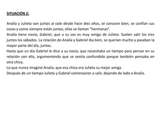 SITUACIÓN 2:

Analía y Julieta van juntas al cole desde hace diez años, se conocen bien, se confían sus
cosas y como siempre están juntas, ellas se llaman “hermanas”.
Analía tiene novio, Gabriel, que a su vez es muy amigo de Julieta. Suelen salir los tres
juntos los sábados. La relación de Analía y Gabriel iba bien, se querían mucho y pasaban la
mayor parte del día, juntos.
Hasta que un día Gabriel le dice a su novia, que necesitaba un tiempo para pensar en su
relación con ella, argumentando que se sentía confundido porque también pensaba en
otra chica.
Lo que nunca imaginó Analía, que esa chica era Julieta su mejor amiga.
Después de un tiempo Julieta y Gabriel comenzaron a salir, dejando de lado a Analía.
 