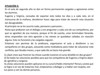 SITUACIÓN 3:
En el aula de segundo año se dan en forma permanente cargadas y agresiones entre
los alumnos.
Eugenia y Virginia, cansadas de soportar esto todos los días y a cada rato, en el
transcurso de la mañana, decidieron hacer algo para tratar de revertir esta situación
tan desagradable.
Al principio no se les ocurría nada, pensaron y pensaron…
Hasta que probaron con el diálogo y con preguntar a cada uno de sus compañeros, por
qué se agredían de esa manera, porque al fin de cuenta, unos terminaban llorando,
otros respondían con otra agresión y los menos se quedaban callados sin reacción
alguna. Esto no funcionó y las cargadas seguían.
Entonces con permiso de la profesora, organizaron el aula y dividieron a sus
compañeros en dos grupos, actuando como mediadoras para tratar de solucionar este
conflicto, que llevaba meses, y que cada día se hacía más grande.
1) ¿Qué crees que hicieron las chicas cuando tuvieron al curso dividido en dos grupos?
2) Da todas las soluciones posibles para que los compañeros de Eugenia y Virginia dejen
de agredirse y cargarse.
3) ¿Estas soluciones pueden aplicarse en tu curso?¿Podés intentarlo? Pensá y anotá qué
se logra si en vez de tratarnos mal, empezamos a dialogar y a hablar con respeto, con
tus pares y con las demás personas.
 