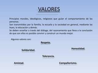 VALORES
Principios morales, ideológicos, religiosos que guían el comportamiento de las
personas.
Son transmitidos por la familia, la escuela y la sociedad en general, mediante las
leyes, la educación y demás.
Se deben enseñar a través del diálogo, del razonamiento que lleva a la conclusión
de que con ellos es posible convivir y construir un mundo mejor.

 Algunos valores son:
                               Respeto.

                                                             Honestidad.
            Solidaridad.

                                Tolerancia.

    Amistad.                                     Compañerismo.
 