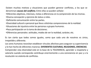 Existen muchos motivos y situaciones que pueden generar conflictos, a los que se
denominan causas del conflicto. Entre ellas se pueden señalar:
•Diferentes objetivos, intereses, metas o diferencias en la comprensión de las mismas.
•Diversa concepción y ejercicio de status o roles.
•Deficiente comunicación entre las partes.
•Diversidad cultural o personal que lleva a distintas comprensiones de la realidad.
•Situaciones de injusticia entre las personas o grupos humanos.
•Poca participación en la toma de decisiones.
•Diferencias personales: actitudes, modos de ver la realidad, carácter, etc.

Es tan cierto que todos somos iguales, como que cada uno de nosotros es único,
irrepetible y diferente.
Los seres humanos necesitan establecer vínculos afectivos para asegurar su supervivencia
y lo han hecho de diferentes maneras: DIFERENTES CULTURAS, RELIGIONES, CREENCIAS.
Comprender esta diversidad está en la base de la TOLERANCIA, aprender a respetarla y
valorarla cuando corresponda contribuye enormemente a una convivencia en paz y a la
resolución no violenta de conflictos.
 