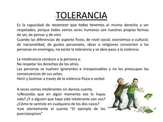 TOLERANCIA
Es la capacidad de reconocer que todos tenemos el mismo derecho a ser
respetados, porque todos somos seres humanos con nuestras propias formas
de ser, de pensar y de vivir.
Cuando las diferencias de aspecto físico, de nivel social, económico o cultural,
de nacionalidad, de gustos personales, ideas o religiones convierten a las
personas en enemigas, no existe la tolerancia y se abre paso a la violencia.

La intolerancia conduce a la persona a:
No respetar los derechos de los otros.
Las personas se vuelven ignorantes e irresponsables y no les preocupan las
consecuencias de sus actos.
Herir y lastimar a través de la violencia física o verbal.

A veces somos intolerantes sin darnos cuenta.
•¿Recordás que en algún momento vos lo hayas
sido? ¿Y a alguien que haya sido intolerante con vos?
¿Cómo te sentiste en cualquiera de los dos casos?
•Lee atentamente el cuento “El ejemplo de los
puercoespines”
 