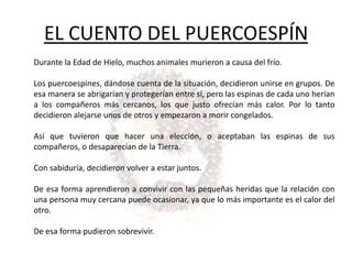 EL CUENTO DEL PUERCOESPÍN
Durante la Edad de Hielo, muchos animales murieron a causa del frío.

Los puercoespines, dándose cuenta de la situación, decidieron unirse en grupos. De
esa manera se abrigarían y protegerían entre sí, pero las espinas de cada uno herían
a los compañeros más cercanos, los que justo ofrecían más calor. Por lo tanto
decidieron alejarse unos de otros y empezaron a morir congelados.

Así que tuvieron que hacer una elección, o aceptaban las espinas de sus
compañeros, o desaparecían de la Tierra.

Con sabiduría, decidieron volver a estar juntos.

De esa forma aprendieron a convivir con las pequeñas heridas que la relación con
una persona muy cercana puede ocasionar, ya que lo más importante es el calor del
otro.

De esa forma pudieron sobrevivir.
 