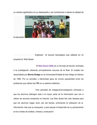 un cambio significativo en su desempeño y así contribuirían a elevar la calidad de
la educación.
Explicaré el recurso tecnológico que utilizaré en mi
proyecto el Web Quest:
El Web Quest (WQ) es un formato de lección orientada
a la investigación utilizando principalmente recursos de la Web. El modelo fue
desarrollado por Bernie Dodge en la Universidad Estatal de San Diego en febrero
de 1995. Por su sencillez y efectividad goza de mucha popularidad entre los
profesores que utilizan las TIC en su abanico didáctico.
“Una actividad de indagación/investigación enfocada a
que los alumnos obtengan toda o la mayor parte de la información que van a
utilizar de recursos existentes en Internet. Las Web Quest han sido ideadas para
que los alumnos hagan buen uso del tiempo, priorizando la utilización de la
información más que su búsqueda, y para apoyar el desarrollo de su pensamiento
en los niveles de análisis, síntesis y evaluación”.
 