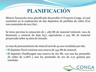 PLANIFICACIÓN
Minera Yanacocha tiene planificado desarrollar el Proyecto Conga, el cual
consistirá en la explotación de dos depósitos de pórfidos de cobre (Cu)
con contenidos de oro (Au) .

Se tiene prevista la extracción de 1 ,085 Mt de material (mineral, roca de
desmonte y mineral de baja ley); equivalente a 504 Mt de material
proyectado sobre 19 años de minado.

La tasa de procesamiento de mineral será de 92,000 toneladas por día:
 El depósito Perol contiene una reserva de 344 Mt de mineral.
 El depósito Chailhuagón una reserva de 160 Mt, con una ley promedio
  de cobre de 0,28% y una ley promedio de oro de 0,72 gramos por
  tonelada.
 