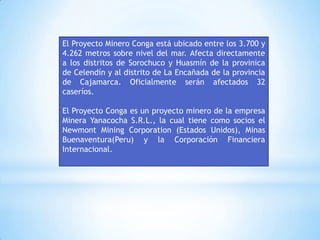 El Proyecto Minero Conga está ubicado entre los 3.700 y
4.262 metros sobre nivel del mar. Afecta directamente
a los distritos de Sorochuco y Huasmín de la provinica
de Celendín y al distrito de La Encañada de la provincia
de Cajamarca. Oficialmente serán afectados 32
caseríos.

El Proyecto Conga es un proyecto minero de la empresa
Minera Yanacocha S.R.L., la cual tiene como socios el
Newmont Mining Corporation (Estados Unidos), Minas
Buenaventura(Peru) y la Corporación Financiera
Internacional.
 