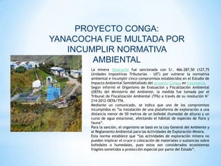 PROYECTO CONGA:
YANACOCHA FUE MULTADA POR
   INCUMPLIR NORMATIVA
        AMBIENTAL
       La minera Yanacocha fue sancionada con S/. 466.287,50 (127,75
       Unidades Impositivas Tributarias – UIT) por vulnerar la normativa
       ambiental e incumplir cinco compromisos establecidos en el Estudio de
       Impacto Ambiental Semidetallado del proyecto Conga, en Cajamarca.
       Según informó el Organismo de Evaluación y Fiscalización Ambiental
       (OEFA) del Ministerio del Ambiente, la medida fue tomada por el
       Tribunal de Fiscalización Ambiental (TFA) a través de su resolución N°
       214-2012-OEFA/TFA.
       Mediante un comunicado, se indica que uno de los compromisos
       incumplidos es “la instalación de una plataforma de exploración a una
       distancia menor de 50 metros de un bofedal (humedal de altura) y un
       curso de agua estacional, afectando el hábitat de especies de flora y
       fauna”.
       Para la sanción, el organismo se basó en la Ley General del Ambiente y
       al Reglamento Ambiental para las Actividades de Exploración Minera.
       Esta norma establece que “las actividades de exploración minera no
       pueden implicar el cruce o colocación de materiales o sustancias sobre
       bofedales o humedales, pues estos son considerados ecosistemas
       frágiles sometidos a protección especial por parte del Estado”.
 