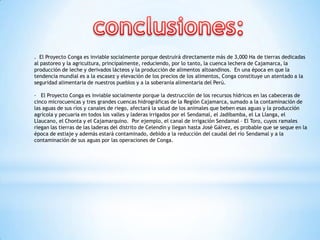 . El Proyecto Conga es inviable socialmente porque destruirá directamente más de 3,000 Ha de tierras dedicadas
al pastoreo y la agricultura, principalmente, reduciendo, por lo tanto, la cuenca lechera de Cajamarca, la
producción de leche y derivados lácteos y la producción de alimentos altoandinos. En una época en que la
tendencia mundial es a la escasez y elevación de los precios de los alimentos, Conga constituye un atentado a la
seguridad alimentaria de nuestros pueblos y a la soberanía alimentaria del Perú.

· El Proyecto Conga es inviable socialmente porque la destrucción de los recursos hídricos en las cabeceras de
cinco microcuencas y tres grandes cuencas hidrográficas de la Región Cajamarca, sumado a la contaminación de
las aguas de sus ríos y canales de riego, afectará la salud de los animales que beben esas aguas y la producción
agrícola y pecuaria en todos los valles y laderas irrigados por el Sendamal, el Jadibamba, el La Llanga, el
Llaucano, el Chonta y el Cajamarquino. Por ejemplo, el canal de irrigación Sendamal – El Toro, cuyos ramales
riegan las tierras de las laderas del distrito de Celendín y llegan hasta José Gálvez, es probable que se seque en la
época de estiaje y además estará contaminado, debido a la reducción del caudal del río Sendamal y a la
contaminación de sus aguas por las operaciones de Conga.
 