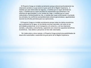 . El Proyecto Conga es inviable socialmente porque alterará profundamente las
relaciones sociales y la paz social en gran parte de la Región Cajamarca. A
medida que sean destruidas las lagunas, a medida que se vayan abriendo los
tajos, a medida que se vayan secando los manantiales que alimentan a los
sistemas de agua potable y a los canales de riego, a medida que se vayan
reduciendo y contaminando los ríos, a medida que vayan enfermando y muriendo
los animales, los conflictos socioambientales estarán generándose y agudizándose
durante los 20 años previstos para sus operaciones.

· El Proyecto Conga es inviable socialmente porque todos los daños económicos
que ocasionará en el agua, en los demás recursos naturales, así como en las
actividades productivas, en el transporte y el comercio, y en las relaciones
sociales, culturales y comunitarias, superarán con creces los supuestos beneficios
económicos. Esos daños o perjuicios no han sido valorizados.

· Por todas estas y otras razones, el Proyecto Conga anularía las posibilidades de
desarrollo sustentable o sostenible de gran parte de la Región Cajamarca.
 