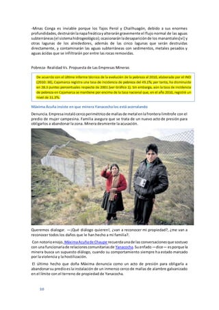 10
-Minas Conga es inviable porque los Tajos Perol y Chailhuagón, debido a sus enormes
profundidades,destruiránlanapafreáticayalterarángravemente el flujo normal de las aguas
subterráneas(el sistemahidrogeológico);ocasionaránladesapariciónde los manantiales[vi] y
otras lagunas de los alrededores, además de las cinco lagunas que serán destruidas
directamente, y contaminarán las aguas subterráneas con sedimentos, metales pesados y
aguas ácidas que se infiltrarán por entre las rocas removidas.
Pobreza- Realidad Vs. Propuesta de Las Empresas Mineras
Máxima Acuña insiste en que minera Yanacocha los está acorralando
Denuncia.Empresainstalócercoperimétricode mallasde metal enlafrontera limítrofe con el
predio de mujer campesina. Familia asegura que se trata de un nuevo acto de presión para
obligarlos a abandonar la zona. Minera desmiente la acusación.
Queremos dialogar. —¡Qué diálogo quieren!, ¿van a reconocer mi propiedad?, ¿me van a
reconocer todos los daños que le han hecho a mi familia?.
Con notorioenojo, MáximaAcuñade Chaupe recuerdaunade las conversacionesque sostuvo
con una funcionariade relacionescomunitariasde Yanacocha.Suenfado —dice— esporque la
minera busca un supuesto diálogo, cuando su comportamiento siempre ha estado marcado
por la violencia y la hostilización.
El último hecho que doña Máxima denuncia como un acto de presión para obligarla a
abandonarsu predioesla instalación de un inmenso cerco de mallas de alambre galvanizado
en el límite con el terreno de propiedad de Yanacocha.
 