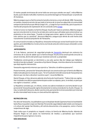 11
El martes pasado terminaron de cerrar todo ese cerco que ustedes ven aquí", indica Máxima
Acuña,quiendesde el año2011 mantiene unacontiendalegal conYanacochapor unprediode
25 hectáreas.
Máximaasegura que sufamiliacompróel predioatercerosy vivenahídesde 1994. Yanacocha,
encambio,manejalaversión de que todo el terreno de la zona fue adquirido a la comunidad
campesinade Sorochucopor MinasConga S.R.L.,y luegolesfue transferido, para la puesta en
marcha del proyecto de explotación de oro conocido como Conga.
Si bien el cerco no impide a la familia Chaupe-Acuña salir hacia la carretera, Máxima asegura
que con esta decisión la minera ha cerrado otro camino que utilizaban para comercializar sus
productos en las zonas bajas. "Cuando no tengo para comer, agarro mi bestia y la llevo por
este camino que es ancestral", denuncia Máxima y asegura que detrás de este hecho está
nuevamente la actitud prepotente de Yanacocha.
En comunicaciónenviadaaLa República,Yanacocharechazaque exista hostilización (ver nota
aparte),perodoñaMáxima insiste ytiene unalistade actosde violenciaque anteceden a esta
última acción.
ANTECEDENTES
El 3 de febrero, personal de seguridad privada de Yanacocha destruyó con violencia los
cimientos de la casa de adobe que la familia Chaupe-Acuña venía construyendo cerca de su
actual vivienda, dentro del predio que reclaman como de su propiedad.
"Estábamos construyendo un dormitorio y una sala; quince días de trabajo que habíamos
tenidolohanderrumbado",recuerdasu hijo Daniel Chaupe, mientras observa los escombros
que dejó aquella intervención.
Yanacocha argumentó entonces que ejerció su "derecho a la defensa posesoria".
Posteriormente, personal de Yanacocha destruyó una construcción que la familia de Máxima
había realizadoparala crianzade cuyes."Enla Fiscalíade Celendín(vocerosde Yanacocha) nos
dijeron que nos iban a devolver nuestros cuyes", recuerda Máxima.
Daniel Chaupe,el hijo,denuncia además otra forma de hostilización: "Todo el día nos vigilan.
Han instaladounacabinasupuestamenteparacuidar sus alpacas, pero, la verdad, es para que
nos vigilen a nosotros", señala.
La República constató que, en efecto, existe una cabina instalada en una loma desde la cual
personal de Yanacochapuede vigilardirectamente larústicavivienda de los Acuña-Chaupe. Es
más,la noche del 6 de junio,díade nuestravisita,personal de lamineraalumbróconlinternas
de alta intensidad hacia la casa, en clara actitud de vigilancia.
RESTRICCIÓN VIAL
Por obra de Yanacocha, lospobladoresque se desplazandesde Cajamarcahacialalocalidadde
Santa Rosa nopuedenviajarconlibertad.Personalde seguridadprivadainstaló una tranquera
a la altura del paraje San Nicolás y allí solicita documentos a los pasajeros, como si fueran
sospechosos de algo.
Todo indica que el propósito es impedir visitas a la familia de Máxima Acuña. Además de
Etiqueta Negra no son pocos los testimonios de medios y periodistas que tuvieron
impedimento para ingresar a la zona.
MÁS DENUNCIAS
 