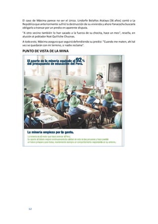 12
El caso de Máxima parece no ser el único. Lindorfe Bolaños Atalaya (56 años) contó a La
Repúblicaque anteriormente sufrió la destrucción de su vivienda y ahora Yanacocha buscaría
obligarlo a transar por un predio en aparente disputa.
"A otro vecino también lo han sacado a la fuerza de su chocita, hace un mes", reseña, en
alusión al poblador Noé Quilliche Chucnas.
A todoesto, Máxima asegura que seguirá defendiendo su predio: "Cuando me maten, ahí tal
vez se quedarán con mi terreno, si nadie reclama".
PUNTO DE VISTA DE LA MINA
 
