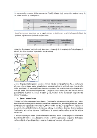 3
Ubicación:Se ubica enlosdistritosde Sorochucoy Huasmínde laprovinciade Celendín y en el
distrito de La Encañada en la provincia de Cajamarca
La zonadel proyectoCongaserá una zona minera más del complejo Yanacocha, la cual se une
a la zona minera Maqui Maqui a través de un acceso actualmente utilizado para el desarrollo
de las actividades de exploración en el proyecto Conga y que servirá para construir el acceso
principal de las operaciones del proyecto. El proyecto Conga forma parte del distrito minero
que contiene diversos depósitos de cobre y oro, muchos de los cuales son propiedad de
Minera Yanacocha.
 Datos y proyecciones
El proyectoexplotaríadosdepósitos,Perol yChailhuagón,concontenidode cobre,oro y plata,
mediante métodosde procesamientoconvencional de chancado,molienday flotación, en una
planta con una capacidad nominal de 92,000 toneladas por día, lo que permitirá procesar el
contenidomineral de 3.1billonesde librasde cobre y 11.6 millones de onzas de oro. Los tajos
Chailhuagón y Perol se ubican a 25 kilómetros al noreste del complejo actual de Minera
Yanacocha.
El minado se completará en aproximadamente 19 años, de los cuales se procesará mineral
durante los 17 últimos años. Los concentrados serán transportados a un puerto de la costa
norte mediante el uso de camiones para su despacho al mercado internacional.
 