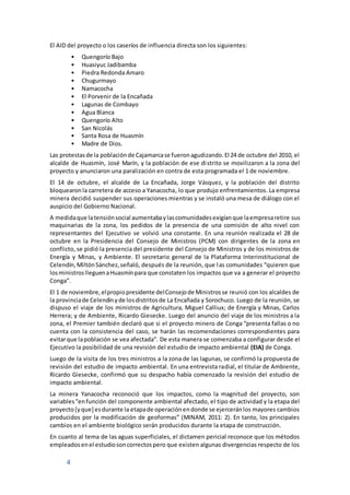 4
El AID del proyecto o los caseríos de influencia directa son los siguientes:
• Quengorío Bajo
• Huasiyuc Jadibamba
• Piedra Redonda Amaro
• Chugurmayo
• Namacocha
• El Porvenir de la Encañada
• Lagunas de Combayo
• Agua Blanca
• Quengorío Alto
• San Nicolás
• Santa Rosa de Huasmín
• Madre de Dios.
Las protestasde la poblaciónde Cajamarcase fueronagudizando.El 24 de octubre del 2010, el
alcalde de Huasmín, José Marín, y la población de ese distrito se movilizaron a la zona del
proyecto y anunciaron una paralización en contra de esta programada el 1 de noviembre.
El 14 de octubre, el alcalde de La Encañada, Jorge Vásquez, y la población del distrito
bloquearonla carretera de acceso a Yanacocha, lo que produjo enfrentamientos. La empresa
minera decidió suspender sus operaciones mientras y se instaló una mesa de diálogo con el
auspicio del Gobierno Nacional.
A medidaque latensiónsocial aumentabaylascomunidadesexigíanque laempresaretire sus
maquinarias de la zona, los pedidos de la presencia de una comisión de alto nivel con
representantes del Ejecutivo se volvió una constante. En una reunión realizada el 28 de
octubre en la Presidencia del Consejo de Ministros (PCM) con dirigentes de la zona en
conflicto, se pidió la presencia del presidente del Consejo de Ministros y de los ministros de
Energía y Minas, y Ambiente. El secretario general de la Plataforma Interinstitucional de
Celendín,MiltónSánchez,señaló, después de la reunión, que las comunidades “quieren que
losministroslleguenaHuasmínpara que constaten los impactos que va a generar el proyecto
Conga”.
El 1 de noviembre,elpropiopresidente delConsejode Ministrosse reunió con los alcaldes de
la provinciade Celendínyde losdistritosde La Encañada y Sorochuco. Luego de la reunión, se
dispuso el viaje de los ministros de Agricultura, Miguel Calliux; de Energía y Minas, Carlos
Herrera; y de Ambiente, Ricardo Giesecke. Luego del anuncio del viaje de los ministros a la
zona, el Premier también declaró que si el proyecto minero de Conga “presenta fallas o no
cuenta con la consistencia del caso, se harán las recomendaciones correspondientes para
evitarque lapoblación se vea afectada”. De esta manera se comenzaba a configurar desde el
Ejecutivo la posibilidad de una revisión del estudio de impacto ambiental (EIA) de Conga.
Luego de la visita de los tres ministros a la zona de las lagunas, se confirmó la propuesta de
revisión del estudio de impacto ambiental. En una entrevista radial, el titular de Ambiente,
Ricardo Giesecke, confirmó que su despacho había comenzado la revisión del estudio de
impacto ambiental.
La minera Yanacocha reconoció que los impactos, como la magnitud del proyecto, son
variables“enfunción del componente ambiental afectado, el tipo de actividad y la etapa del
proyecto[yque] esdurante la etapade operaciónendonde se ejerceránlos mayores cambios
producidos por la modificación de geoformas” (MINAM, 2011: 2). En tanto, los principales
cambios en el ambiente biológico serán producidos durante la etapa de construcción.
En cuanto al tema de las aguas superficiales, el dictamen pericial reconoce que los métodos
empleadosenel estudiosoncorrectospero que existen algunas divergencias respecto de los
 