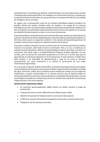 5
procedimientos o resultados que deberán complementarse con las actualizaciones anuales
sistemáticasdel componentehídrico.Sinembargo,enel informede los peritos, se acepta que
la valoraciónhechaenel EIA sobre sus consecuenciasenel componente hídrico y las medidas
de mitigación son las correctas.
Se sugiere que la actualización anual de los estudios hidrológicos deberá considerar los
posibles efectos del cambio climático sobre los caudales y la recarga de los sistemas
hidrológicos;porello,se proponemejorarprogresivamente lasestimacionesde caudalesen el
EIA.Al respecto,se recomiendainstalarpuntosde control continuo de caudales en los puntos
de salida del área del proyecto, es decir, en las cinco microcuencas.
El peritaje tambiénrecomiendaque losreservoriostendrían que atender las demandas de los
usuarios,másalláde los límitesestablecidosporel áreade influenciaindirectadeclaradoen el
EIA. Esto estaría sujeto a la siguiente condición: si los estudios de regulación garantizan los
caudales necesarios para mejorar los impactos positivos del proyecto.
El peritaje respalda la posición de que la construcción de reservorios garantizaría caudales
mayores a los actuales, sobre todo si estos son ampliados. Pero, a su vez, se señala que el
proyectonopretende paliarundéficitestructural delaguaenépocas de estiaje. Por tanto, los
reservorios solo darían lugar a la disponibilidad de mayores caudales regulados. En este
sentido, para los peritos los reservorios propuestos en el EIA son el primer paso para el
desarrollode un sistema de regulación en las microcuencas. En este contexto, es deber de la
ANA estudiar si las demandas de abastecimiento y riego de las zonas se atiendan
correctamente con estos reservorios o se justifica la construcción de una mayor
infraestructura aguas abajo.
En un mensaje ala Nación,el 20 de abril de 2012, el presidente Humalaasumió las principales
recomendacionesde losperitosyanuncióque el Gobiernogarantizaría la cantidad y la calidad
del agua. Asimismo, señaló que la empresa minera tendría que cumplir con las exigencias
ambientales y sociales comprendidas en el informe pericial y que se debería ampliar el
almacenamientode losreservorioshastacuadruplicarsu capacidad. Adicionalmente, anunció
que el Gobiernole pediríaa laempresaque se cree un fondosocial ymás de 10 mil puestosde
trabajo directos, entre otros aspectos.
DATOS SEGÚN YANACOCHA-CONGA
 Se invertirán aproximadamente 4,800 millones de dólares durante la etapa de
construcción.
 El aporte del canon será de 1,300 millones de dólares hasta el 2015.
 Habrán 6 mil puestos de trabajo durante la construcción del proyecto.
 El 70% de la mano de obra durante la etapa de construcción es mano de obra local.
 Trabajamos con 52 empresas comunales.
 