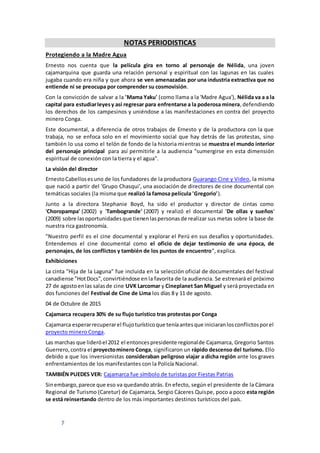 7
NOTAS PERIODISTICAS
Protegiendo a la Madre Agua
Ernesto nos cuenta que la película gira en torno al personaje de Nélida, una joven
cajamarquina que guarda una relación personal y espiritual con las lagunas en las cuales
jugaba cuando era niña y que ahora se ven amenazadas por una industria extractiva que no
entiende ni se preocupa por comprender su cosmovisión.
Con la convicción de salvar a la 'Mama Yaku' (como llama a la 'Madre Agua'), Nélida va a a la
capital para estudiarleyesy así regresar para enfrentarse a la poderosa minera,defendiendo
los derechos de los campesinos y uniéndose a las manifestaciones en contra del proyecto
minero Conga.
Este documental, a diferencia de otros trabajos de Ernesto y de la productora con la que
trabaja, no se enfoca solo en el movimiento social que hay detrás de las protestas, sino
también lo usa como el telón de fondo de la historia mientras se muestra el mundo interior
del personaje principal para así permitirle a la audiencia "sumergirse en esta dimensión
espiritual de conexión con la tierra y el agua".
La visión del director
ErnestoCabellosesuno de los fundadores de la productora Guarango Cine y Video, la misma
que nació a partir del 'Grupo Chasqui', una asociación de directores de cine documental con
temáticas sociales (la misma que realizó la famosa película 'Gregorio').
Junto a la directora Stephanie Boyd, ha sido el productor y director de cintas como
'Choropampa' (2002) y 'Tambogrande' (2007) y realizó el documental 'De ollas y sueños'
(2009) sobre lasoportunidadesque tienenlaspersonasde realizar sus metas sobre la base de
nuestra rica gastronomía.
"Nuestro perfil es el cine documental y explorar el Perú en sus desafíos y oportunidades.
Entendemos el cine documental como el oficio de dejar testimonio de una época, de
personajes, de los conflictos y también de los puntos de encuentro", explica.
Exhibiciones
La cinta "Hija de la Laguna" fue incluida en la selección oficial de documentales del festival
canadiense "HotDocs",convirtiéndose en la favorita de la audiencia. Se estrenará el próximo
27 de agostoenlas salasde cine UVK Larcomar y Cineplanet San Miguel y será proyectada en
dos funciones del Festival de Cine de Lima los días 8 y 11 de agosto.
04 de Octubre de 2015
Cajamarca recupera 30% de su flujo turístico tras protestas por Conga
Cajamarca esperarrecuperarel flujoturísticoque teníaantesque iniciaranlosconflictosporel
proyecto minero Conga.
Las marchas que lideróel 2012 el entoncespresidente regionalde Cajamarca, Gregorio Santos
Guerrero,contra el proyectominero Conga, significaron un rápido descenso del turismo. Ello
debido a que los inversionistas consideraban peligroso viajar a dicha región ante los graves
enfrentamientos de los manifestantes con la Policía Nacional.
TAMBIÉN PUEDES VER: Cajamarca fue símbolo de turistas por Fiestas Patrias
Sinembargo,parece que eso va quedando atrás. En efecto, según el presidente de la Cámara
Regional de Turismo (Caretur) de Cajamarca, Sergio Cáceres Quispe, poco a poco esta región
se está reinsertando dentro de los más importantes destinos turísticos del país.
 
