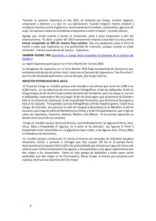 8
“Cuando se paralizó Cajamarca el año 2012, en protesta por Conga, muchos negocios
empezaron a detener y a caer en sus operaciones. Cuando Gregorio Santos empezó a
encabezarmarchascontra el gobierno,lastimosamente loshoteles, restaurantes, agencias de
viaje, los taxistas y hasta los lustrabotas empezamos a sentir el bajón”, recordó Cáceres.
Agregó que recién cuando a Santos lo encarcelan, poco a poco empezaron a salir del
estancamiento. “Es decir, a partir del 2013 nuevamente empezó a ascender la curva y ahora
hemos recuperado un 30% de nuestro flujo turístico. Hay una aceptación, pues el Perú ha
vuelto a creer que Cajamarca es una posibilidad de inversión, aunque muchos se están
retirando”, indicó el presidente de Caretur - Cajamarca.
TAMBIÉN PUEDES VER: Opositores a Conga ahora respaldan el proyecto de la represa de
Chadín II
La región Cajamarca participa en la III Feria Muchik de Turismo 2015.
La delegación de Cajamarca en la Feria Muchik 2015 llegó acompañada de danzarines que
exhibierondosdanzas de primer nivel, como son el Carnaval de Cajamarca y “Los Chunchos”,
que ha sido declarada patrimonio cultural del país, dijo Sergio Cáceres.
IMPACTOS POTENCIALES EN EL AGUA.
-El Proyecto Conga es inviable porque está ubicado a una altitud que va de los 3,700 a los
4,262 msnm, en las cabeceras de cinco cuencas hidrográficas: 1) del río Jadibamba; 2) del río
Chugurmayoy3) del río Chirimayo(ambosafluentesdel Sendamal, que más abajo se une con
el Jadibamba, originando el Río La Llanga); 4) del río Challuagón, que alimenta al río Grande y
éste al río Chonta de Cajamarca; 5) de la quebrada Toromacho, que alimenta al Quengorío y
éste al río Llaucano. Tres grandes cuencas hidrográficas sufrirán impactos graves: la del río La
Llanga, de Celendín, que pasa por el valle de Llanguat y desemboca en el Marañón; la del río
Llaucano,que irrigalosvallesde Bambamarcay Chota,y la del río Cajamarquino, que irriga los
valles de Cajamarca, Llacanora, Namora, Matara y San Marcos. En los puntos siguientes se
detalla cómo ocurrirán los impactos.
-Conga es inviable porque destruirá directa y premeditadamente las lagunas El Perol, Azul,
Chica, Mala y Empedrada (5 lagunas, no 4 como se ha dicho)[i]. Las lagunas El Perol y
Empedrada serán convertidas en un gigantesco tajo o cráter, y las lagunas Azul, Chica y Mala
en botaderos de desmontes.
-Es inviable porque extraerá por lo menos 6 millones de toneladas de bofedales (pradera
altoandina similar a pantano o ciénaga) que hoy ocupan 103 Ha en la pampa Perol,
destruyendoasílaesponja hídrica (20 m de profundidad) que almacena el agua de lluvia y de
neblinayque lafiltralentamentealaslagunas,a lasquebradas y a las aguas subterráneas que
dan origen a los manantiales. Como en esta pampa de bofedales y turba nacen varias
quebradas que dan origen al río Chirimayo[ii], Minas Conga, al extraer por completo esta
esponja, destruirá las nacientes del Chirimayo
 
