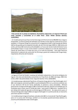 9
Vista parcial de la pampa de bofedales (humedales) adyacentes a la laguna El Perol que
serán extraídos y convertidos en el cráter Perol. (Foto: Wilder Sánchez Sánchez;
11/07/2011).
-Es inviable porqueloque hoyesla hermosa laguna El Perol (al menos 800,000 m3), la laguna
Empedrada, la extensa pampa de bofedales que bordea a estas lagunas y parte de los cerros
aledaños, el Proyecto Conga los convertirá en un gigantesco cráter o tajo ovalado de 224 Ha
(60 Ha más grande que la ciudadde Celendín),de casi 2 Km de largo (1950 m), 1500 metros de
ancho y de hasta 660 metrosde profundidad[iii]:¡un hueco de más de medio kilómetro! (una
profundidad mayor a la que existe desde la carretera a Balsas en la cima de Jelig hasta el
caserío de Santa Rosa, en la base del cerro, en el valle de Celendín). Este cráter destruirá
totalmente la cabecera de cuenca del río Chirimayo y parte de la cabecera del Chugurmayo,
importantes afluentes del Sendamal.
-La laguna El Perol (al fondo), la pampa de bofedales adyacentes y los cerros contiguos a la
laguna. Esta área será destruida y convertida en el Tajo Perol, de 1950 m de largo, 1500 m de
ancho y 660 m de profundidad. (Foto: Segundo Sánchez Tello; 14/03/2007).
-Es inviable porque,ademásdelTajoPerol,el Proyecto Conga abrirá el Tajo Chailhuagón, de 1
800 m de longitud,anchode hasta900 m y profundidadde 470 m ensu extremonorte[iv],con
el que destruirá 143 Ha de tierras dedicadas al pastoreo y otras actividades. Afectará
gravemente alalagunaChalluagón(a500 m de distanciadel tajo,distritoLa Encañada) que irá
secándose poco a poco, pues el fondo del cráter – que estará a 3 588 msnm – quedará 121 m
por debajo del espejo de agua de la referida laguna (3 709 msnm). De nada servirá, pues, el
trasvase del aguade la lagunaMala a la laguna Challuagón ni la construcción de un reservorio
para hacer posible el trasvase.
-Es inviable porque lalagunaHuashwas,ubicadaasólo300 m al noreste del Tajo Chailhuagón,
pero en la cuenca del Chirimayo, también se irá secando paulatinamente[v] debido a la
enorme profundidad del cráter Chailhuagón.
 