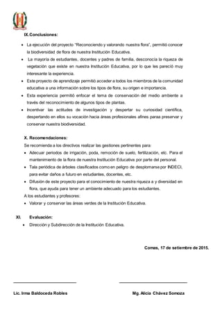 IX.Conclusiones:
 La ejecución del proyecto “Reconociendo y valorando nuestra flora”, permitió conocer
la biodiversidad de flora de nuestra Institución Educativa.
 La mayoría de estudiantes, docentes y padres de familia, desconocía la riqueza de
vegetación que existe en nuestra Institución Educativa, por lo que les parecíó muy
interesante la experiencia.
 Este proyecto de aprendizaje permitió acceder a todos los miembros de la comunidad
educativa a una información sobre los tipos de flora, su origen e importancia.
 Esta experiencia permitió enfocar el tema de conservación del medio ambiente a
través del reconocimiento de algunos tipos de plantas.
 Incentivar las actitudes de investigación y despertar su curiosidad científica,
despertando en ellos su vocación hacia áreas profesionales afines paraa preservar y
conservar nuestra biodiversidad.
X. Recomendaciones:
Se recomienda a los directivos realizar las gestiones pertinentes para:
 Adecuar periodos de irrigación, poda, remoción de suelo, fertilización, etc. Para el
mantenimiento de la flora de nuestra Institución Educativa por parte del personal.
 Tala periódica de árboles clasificados como en peligro de desplomarse por INDECI,
para evitar daños a futuro en estudiantes, docentes, etc.
 Difusión de este proyecto para el conocimiento de nuestra riqueza a y diversidad en
flora, que ayuda para tener un ambiente adecuado para los estudiantes.
A los estudiantes y profesores:
 Valorar y conservar las áreas verdes de la Institución Educativa.
XI. Evaluación:
 Dirección y Subdirección de la Institución Educativa.
Comas, 17 de setiembre de 2015.
_________________________ ___________________________
Lic. Irma Baldoceda Robles Mg. Alicia Chávez Somoza
 