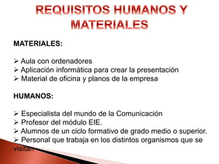MATERIALES:
 Aula con ordenadores
 Aplicación informática para crear la presentación
 Material de oficina y planos de la empresa
HUMANOS:
 Especialista del mundo de la Comunicación
 Profesor del módulo EIE.
 Alumnos de un ciclo formativo de grado medio o superior.
 Personal que trabaja en los distintos organismos que se
visitan
 