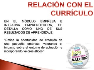 EN EL MÓDULO EMPRESA E
INICIATIVA EMPRENDEDORA, SE
DETALLA COMO UNO DE SUS
RESULTADOS DE APRENDIZAJE:
“Define la oportunidad de creación de
una pequeña empresa, valorando el
impacto sobre el entorno de actuación e
incorporando valores éticos”
 