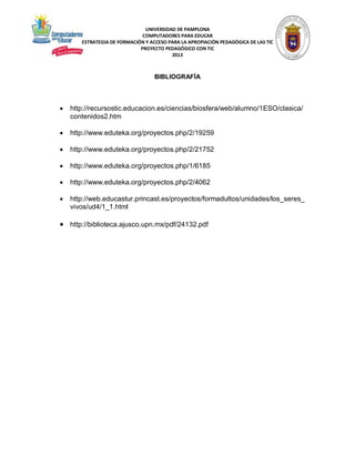 UNIVERSIDAD DE PAMPLONA
COMPUTADORES PARA EDUCAR
ESTRATEGIA DE FORMACIÓN Y ACCESO PARA LA APROPIACIÓN PEDAGÓGICA DE LAS TIC
PROYECTO PEDAGÓGICO CON TIC
2013

BIBLIOGRAFÍA



http://recursostic.educacion.es/ciencias/biosfera/web/alumno/1ESO/clasica/
contenidos2.htm



http://www.eduteka.org/proyectos.php/2/19259



http://www.eduteka.org/proyectos.php/2/21752



http://www.eduteka.org/proyectos.php/1/6185



http://www.eduteka.org/proyectos.php/2/4062



http://web.educastur.princast.es/proyectos/formadultos/unidades/los_seres_
vivos/ud4/1_1.html

 http://biblioteca.ajusco.upn.mx/pdf/24132.pdf

 
