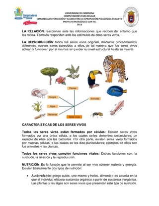 UNIVERSIDAD DE PAMPLONA
COMPUTADORES PARA EDUCAR
ESTRATEGIA DE FORMACIÓN Y ACCESO PARA LA APROPIACIÓN PEDAGÓGICA DE LAS TIC
PROYECTO PEDAGÓGICO CON TIC
2013

LA RELACIÓN: reaccionan ante las informaciones que reciben del entorno que
les rodea. También responden ante los estímulos de otros seres vivos.
LA REPRODUCCIÓN: todos los seres vivos originan, mediante procedimientos
diferentes, nuevos seres parecidos a ellos, de tal manera que los seres vivos
actúan y funcionan por sí mismos sin perder su nivel estructural hasta su muerte.

CARACTERÍSTICAS DE LOS SERES VIVOS
Todos los seres vivos están formados por células: Existen seres vivos
formados por una única célula, a los cuales se les denomina unicelulares; un
ejemplo de ellos son las bacterias. Por otra parte, existen seres vivos formados
por muchas células, a los cuales se les dice pluricelulares; ejemplos de ellos son
los animales y las plantas.
Todos los seres vivos cumplen funciones vitales: Dichas funciones son: la
nutrición, la relación y la reproducción.
NUTRICIÓN: Es la función que le permite al ser vivo obtener materia y energía.
Existen básicamente dos tipos de nutrición:


Autótrofa (del griego autós, uno mismo y trofos, alimento): es aquella en la
que el individuo elabora sustancia orgánica a partir de sustancia inorgánica.
Las plantas y las algas son seres vivos que presentan este tipo de nutrición.

 