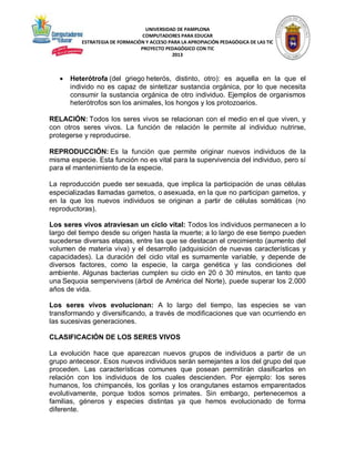 UNIVERSIDAD DE PAMPLONA
COMPUTADORES PARA EDUCAR
ESTRATEGIA DE FORMACIÓN Y ACCESO PARA LA APROPIACIÓN PEDAGÓGICA DE LAS TIC
PROYECTO PEDAGÓGICO CON TIC
2013



Heterótrofa (del griego heterós, distinto, otro): es aquella en la que el
individo no es capaz de sintetizar sustancia orgánica, por lo que necesita
consumir la sustancia orgánica de otro individuo. Ejemplos de organismos
heterótrofos son los animales, los hongos y los protozoarios.

RELACIÓN: Todos los seres vivos se relacionan con el medio en el que viven, y
con otros seres vivos. La función de relación le permite al individuo nutrirse,
protegerse y reproducirse.
REPRODUCCIÓN: Es la función que permite originar nuevos individuos de la
misma especie. Esta función no es vital para la supervivencia del individuo, pero sí
para el mantenimiento de la especie.
La reproducción puede ser sexuada, que implica la participación de unas células
especializadas llamadas gametos, o asexuada, en la que no participan gametos, y
en la que los nuevos individuos se originan a partir de células somáticas (no
reproductoras).
Los seres vivos atraviesan un ciclo vital: Todos los individuos permanecen a lo
largo del tiempo desde su origen hasta la muerte; a lo largo de ese tiempo pueden
sucederse diversas etapas, entre las que se destacan el crecimiento (aumento del
volumen de materia viva) y el desarrollo (adquisición de nuevas características y
capacidades). La duración del ciclo vital es sumamente variable, y depende de
diversos factores, como la especie, la carga genética y las condiciones del
ambiente. Algunas bacterias cumplen su ciclo en 20 ó 30 minutos, en tanto que
una Sequoia sempervivens (árbol de América del Norte), puede superar los 2.000
años de vida.
Los seres vivos evolucionan: A lo largo del tiempo, las especies se van
transformando y diversificando, a través de modificaciones que van ocurriendo en
las sucesivas generaciones.
CLASIFICACIÓN DE LOS SERES VIVOS
La evolución hace que aparezcan nuevos grupos de individuos a partir de un
grupo antecesor. Esos nuevos individuos serán semejantes a los del grupo del que
proceden. Las características comunes que posean permitirán clasificarlos en
relación con los individuos de los cuales descienden. Por ejemplo: los seres
humanos, los chimpancés, los gorilas y los orangutanes estamos emparentados
evolutivamente, porque todos somos primates. Sin embargo, pertenecemos a
familias, géneros y especies distintas ya que hemos evolucionado de forma
diferente.

 