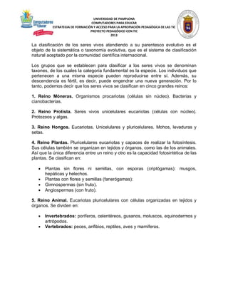 UNIVERSIDAD DE PAMPLONA
COMPUTADORES PARA EDUCAR
ESTRATEGIA DE FORMACIÓN Y ACCESO PARA LA APROPIACIÓN PEDAGÓGICA DE LAS TIC
PROYECTO PEDAGÓGICO CON TIC
2013

La clasificación de los seres vivos atendiendo a su parentesco evolutivo es el
objeto de la sistemática o taxonomía evolutiva, que es el sistema de clasificación
natural aceptado por la comunidad científica internacional.
Los grupos que se establecen para clasificar a los seres vivos se denominan
taxones, de los cuales la categoría fundamental es la especie. Los individuos que
pertenecen a una misma especie pueden reproducirse entre sí. Además, su
descendencia es fértil, es decir, puede engendrar una nueva generación. Por lo
tanto, podemos decir que los seres vivos se clasifican en cinco grandes reinos:
1. Reino Móneras. Organismos procariotas (células sin núcleo). Bacterias y
cianobacterias.
2. Reino Protista. Seres vivos unicelulares eucariotas (células con núcleo).
Protozoos y algas.
3. Reino Hongos. Eucariotas. Unicelulares y pluricelulares. Mohos, levaduras y
setas.
4. Reino Plantas. Pluricelulares eucariotas y capaces de realizar la fotosíntesis.
Sus células también se organizan en tejidos y órganos, como las de los animales.
Así que la única diferencia entre un reino y otro es la capacidad fotosintética de las
plantas. Se clasifican en:





Plantas sin flores ni semillas, con esporas (criptógamas): musgos,
hepáticas y helechos.
Plantas con flores y semillas (fanerógamas):
Gimnospermas (sin fruto).
Angiospermas (con fruto).

5. Reino Animal. Eucariotas pluricelulares con células organizadas en tejidos y
órganos. Se dividen en:



Invertebrados: poríferos, celentéreos, gusanos, moluscos, equinodermos y
artrópodos.
Vertebrados: peces, anfibios, reptiles, aves y mamíferos.

 